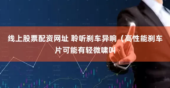 线上股票配资网址 聆听刹车异响（高性能刹车片可能有轻微啸叫