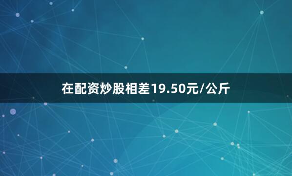 在配资炒股相差19.50元/公斤