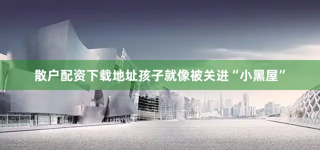 散户配资下载地址孩子就像被关进“小黑屋”