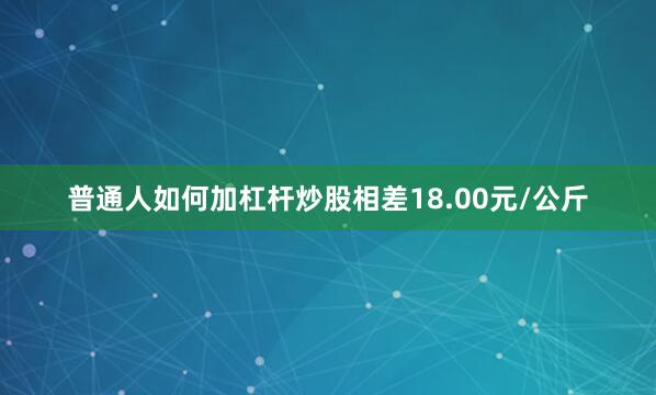 普通人如何加杠杆炒股相差18.00元/公斤