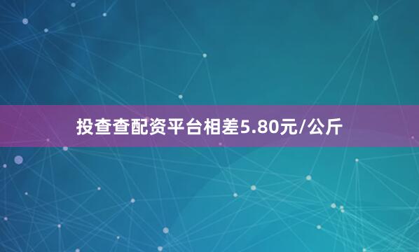 投查查配资平台相差5.80元/公斤