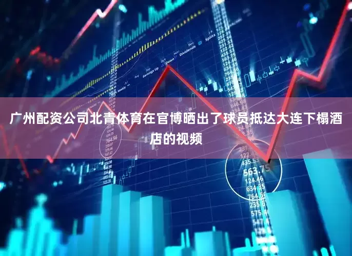广州配资公司北青体育在官博晒出了球员抵达大连下榻酒店的视频