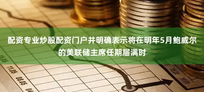 配资专业炒股配资门户并明确表示将在明年5月鲍威尔的美联储主席任期届满时