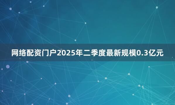 网络配资门户2025年二季度最新规模0.3亿元