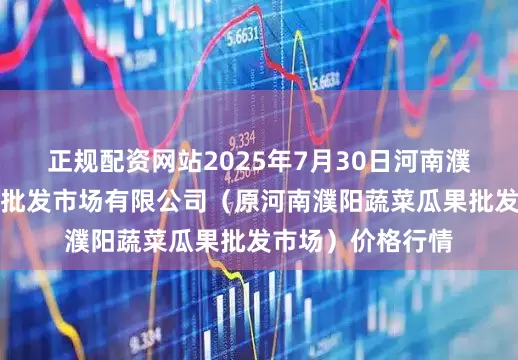 正规配资网站2025年7月30日河南濮阳宏进农副产品批发市场有限公司（原河南濮阳蔬菜瓜果批发市场）价格行情