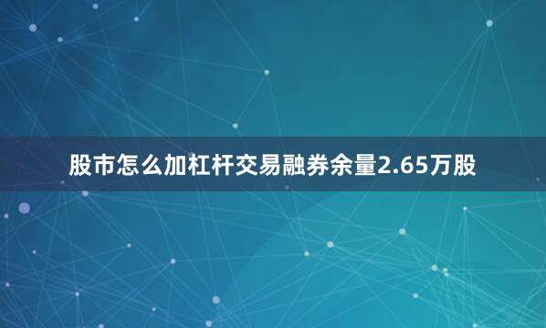股市怎么加杠杆交易融券余量2.65万股