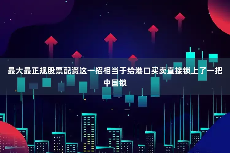 最大最正规股票配资这一招相当于给港口买卖直接锁上了一把中国锁