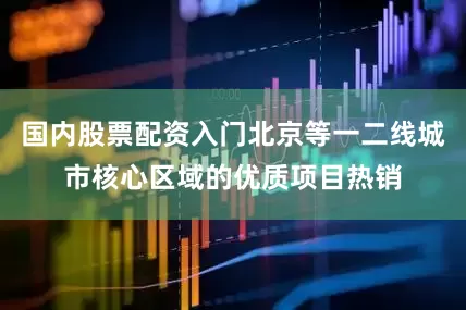 国内股票配资入门北京等一二线城市核心区域的优质项目热销